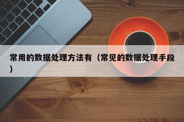 乐鱼官网-常用的数据处理方法有（常见的数据处理手段）