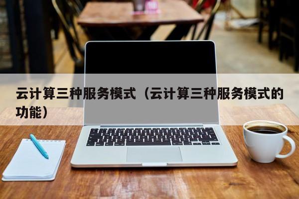 乐鱼官网-云计算三种服务模式（云计算三种服务模式的功能）